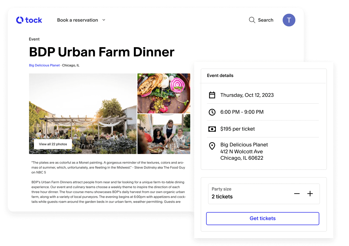 An example of a bookable event on Tock from a restaurant named “Big Delicious Planet”. The event is called “BDP Urban Farm Dinner”. There are three images paired with the event, one of rows of people eating dinner outside, one of a colorful garden salad, and one of a man in overalls serving a table of people. The image focuses in on event details that read, “Thursday, Oct 12, 2023, 6:00 PM - 9:00 PM, $195 per ticket, Big Delicious Planet, 412 N Wolcott Ave, Chicago, IL 60622” There is also a button that says get tickets with 2 tickets currently selected.